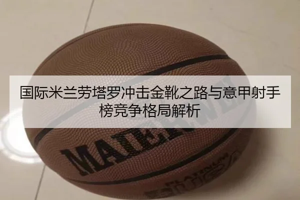 国际米兰劳塔罗冲击金靴之路与意甲射手榜竞争格局解析